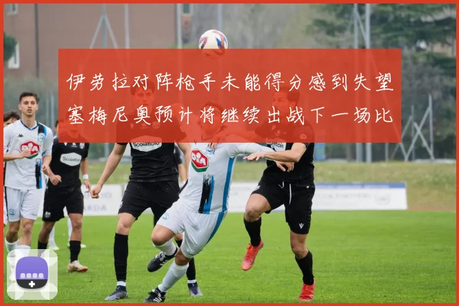 伊劳拉对阵枪手未能得分感到失望塞梅尼奥预计将继续出战下一场比赛