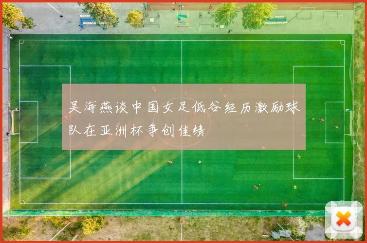 吴海燕谈中国女足低谷经历激励球队在亚洲杯争创佳绩