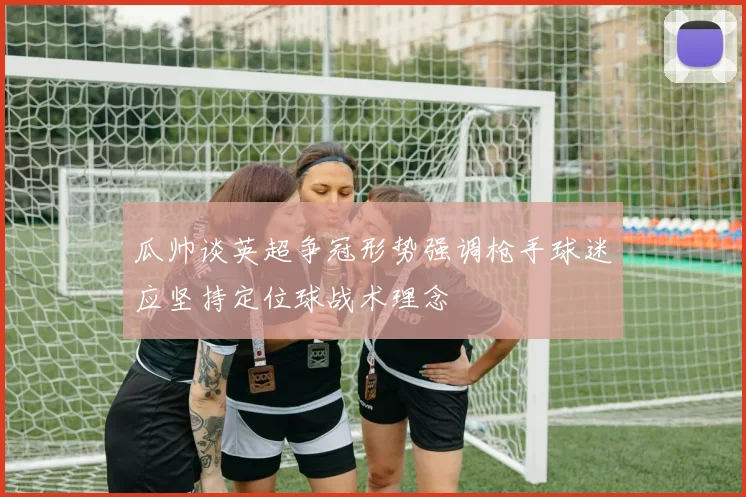 瓜帅谈英超争冠形势强调枪手球迷应坚持定位球战术理念