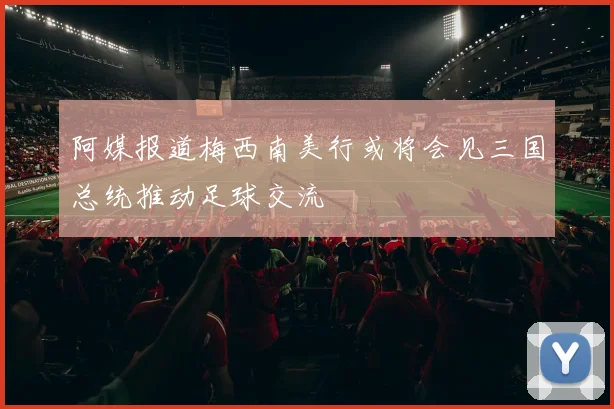 阿媒报道梅西南美行或将会见三国总统推动足球交流