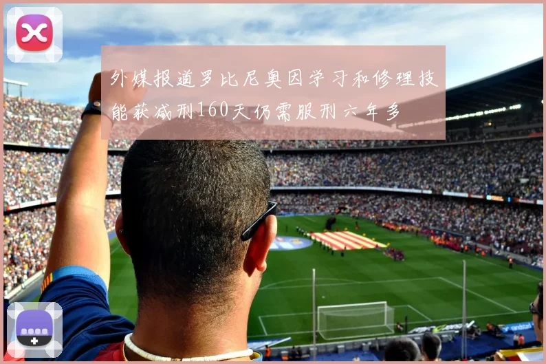 外媒报道罗比尼奥因学习和修理技能获减刑160天仍需服刑六年多