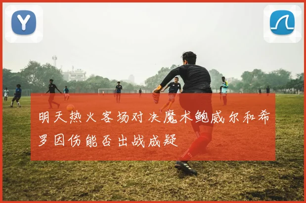 明天热火客场对决魔术鲍威尔和希罗因伤能否出战成疑