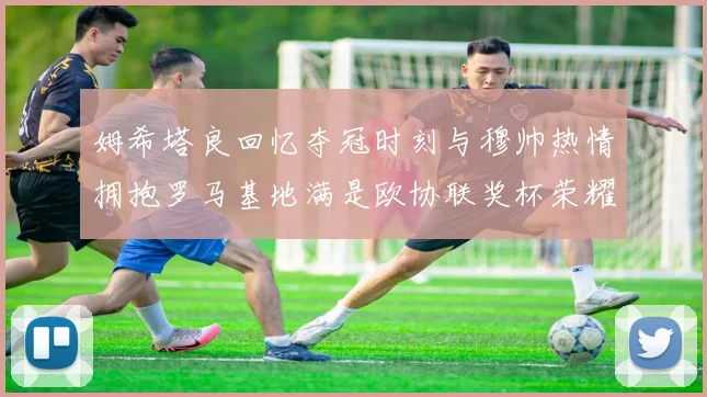 姆希塔良回忆夺冠时刻与穆帅热情拥抱罗马基地满是欧协联奖杯荣耀