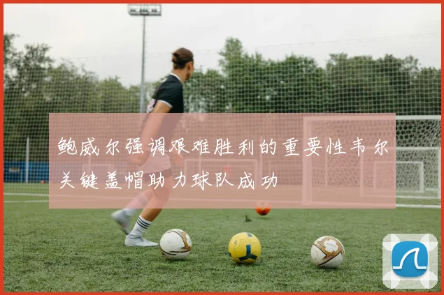 鲍威尔强调艰难胜利的重要性韦尔关键盖帽助力球队成功