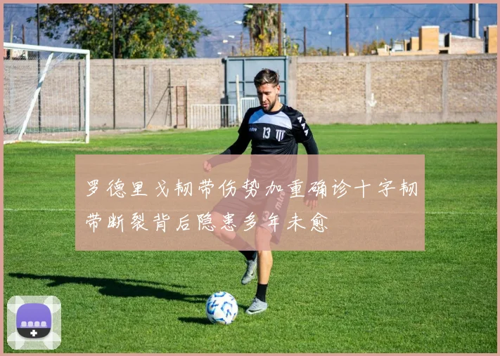 罗德里戈韧带伤势加重确诊十字韧带断裂背后隐患多年未愈
