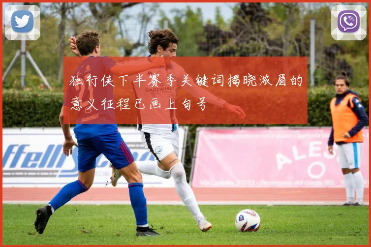 独行侠下半赛季关键词揭晓浓眉的意义征程已画上句号