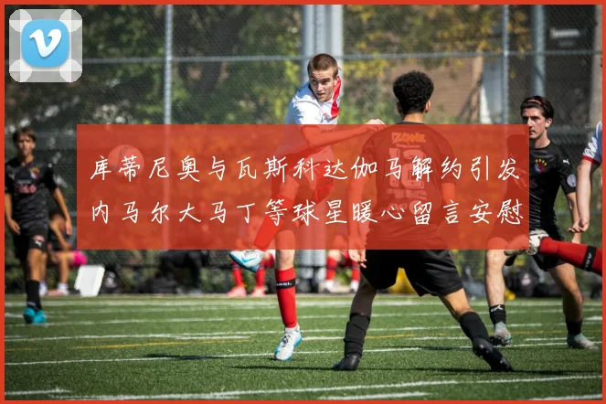 库蒂尼奥与瓦斯科达伽马解约引发内马尔大马丁等球星暖心留言安慰