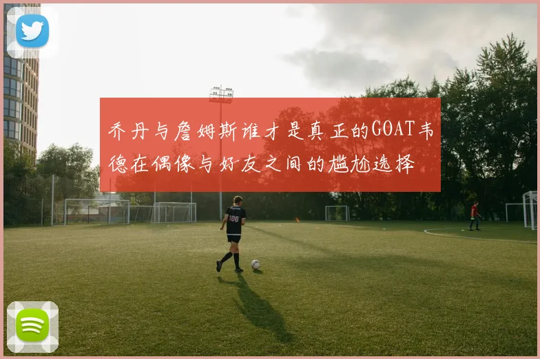 乔丹与詹姆斯谁才是真正的GOAT韦德在偶像与好友之间的尴尬选择