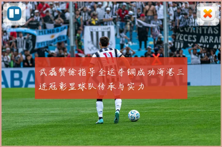 武磊赞徐指导全运夺铜成功海港三连冠彰显球队传承与实力