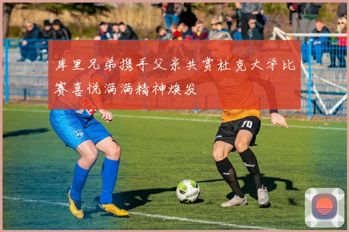 库里兄弟携手父亲共赏杜克大学比赛喜悦满满精神焕发
