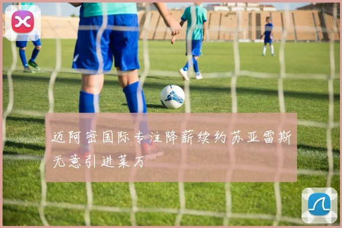 迈阿密国际专注降薪续约苏亚雷斯无意引进莱万