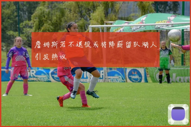 詹姆斯若不退役或将降薪留队湖人引发热议
